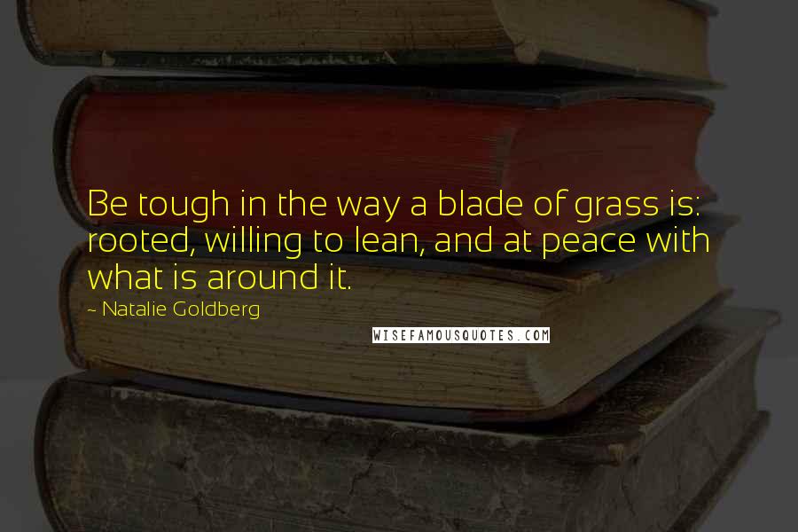 Natalie Goldberg Quotes: Be tough in the way a blade of grass is: rooted, willing to lean, and at peace with what is around it.