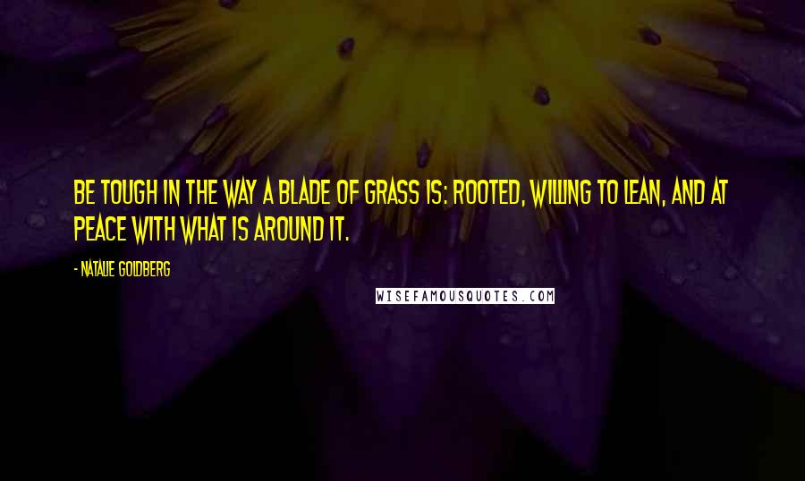 Natalie Goldberg Quotes: Be tough in the way a blade of grass is: rooted, willing to lean, and at peace with what is around it.