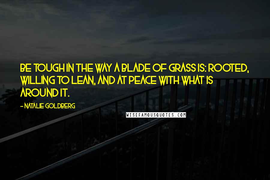 Natalie Goldberg Quotes: Be tough in the way a blade of grass is: rooted, willing to lean, and at peace with what is around it.