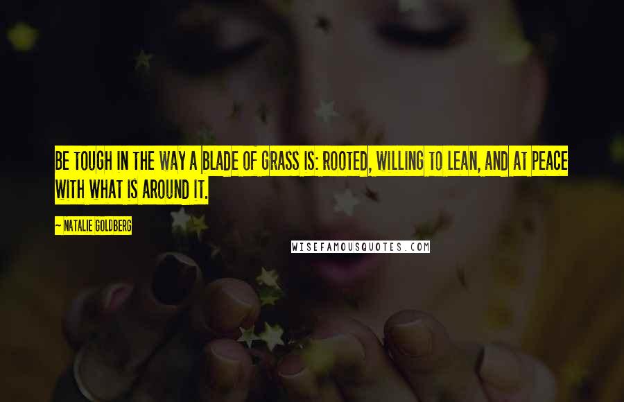 Natalie Goldberg Quotes: Be tough in the way a blade of grass is: rooted, willing to lean, and at peace with what is around it.