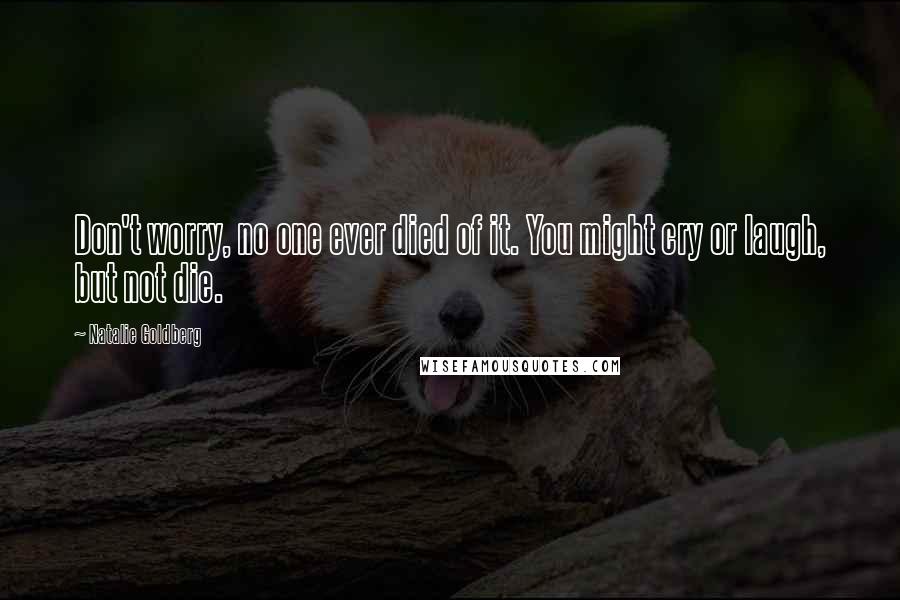 Natalie Goldberg Quotes: Don't worry, no one ever died of it. You might cry or laugh, but not die.