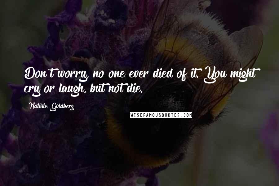Natalie Goldberg Quotes: Don't worry, no one ever died of it. You might cry or laugh, but not die.