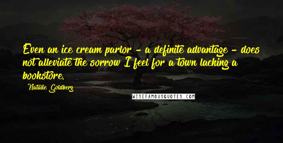 Natalie Goldberg Quotes: Even an ice cream parlor - a definite advantage - does not alleviate the sorrow I feel for a town lacking a bookstore.