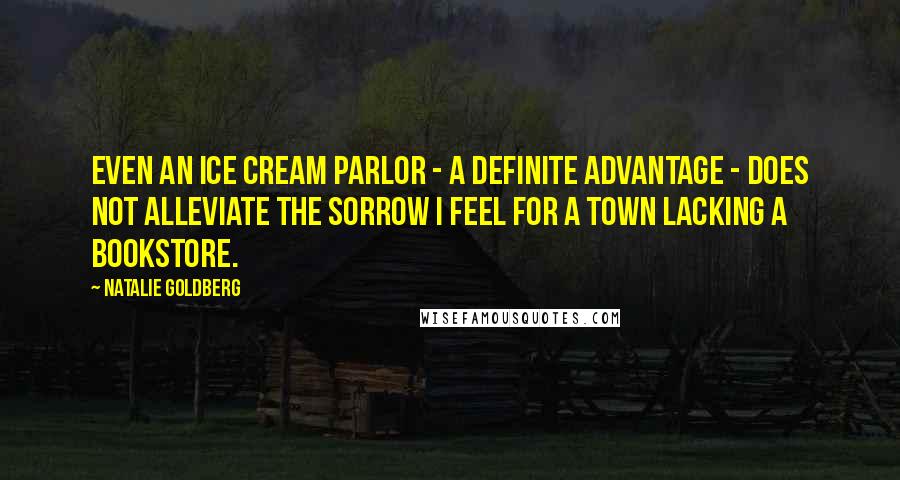 Natalie Goldberg Quotes: Even an ice cream parlor - a definite advantage - does not alleviate the sorrow I feel for a town lacking a bookstore.