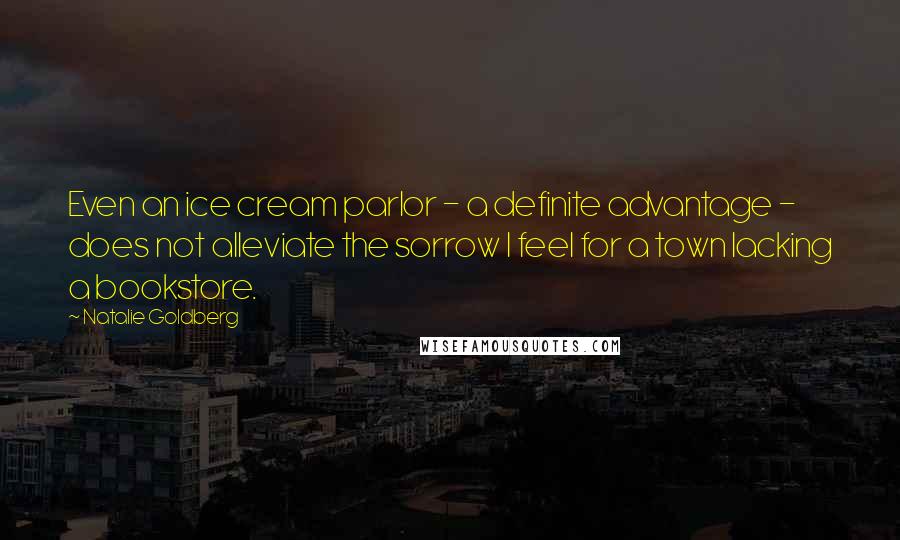Natalie Goldberg Quotes: Even an ice cream parlor - a definite advantage - does not alleviate the sorrow I feel for a town lacking a bookstore.