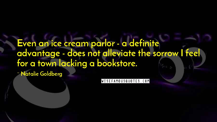Natalie Goldberg Quotes: Even an ice cream parlor - a definite advantage - does not alleviate the sorrow I feel for a town lacking a bookstore.