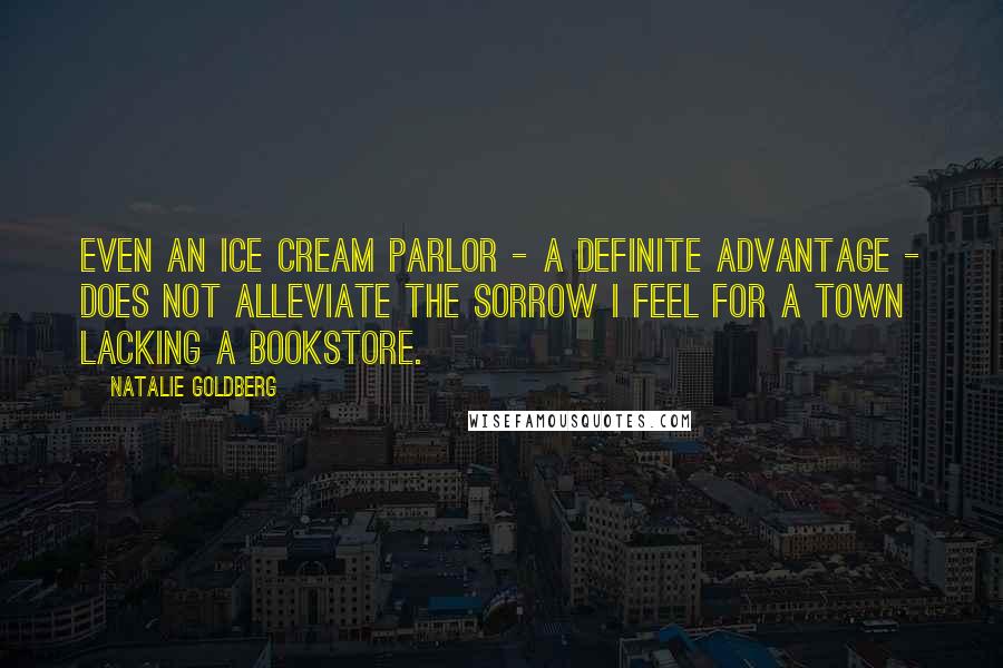 Natalie Goldberg Quotes: Even an ice cream parlor - a definite advantage - does not alleviate the sorrow I feel for a town lacking a bookstore.