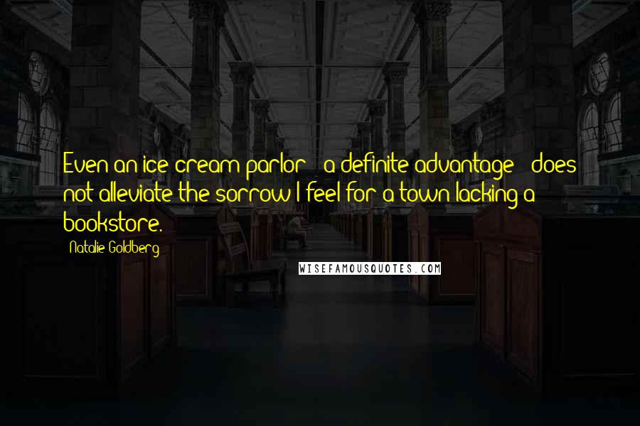 Natalie Goldberg Quotes: Even an ice cream parlor - a definite advantage - does not alleviate the sorrow I feel for a town lacking a bookstore.