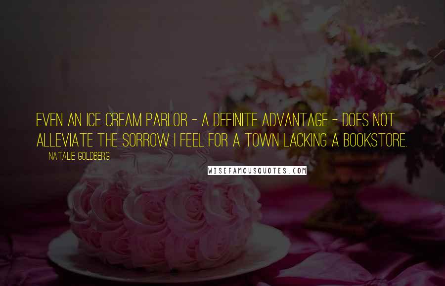 Natalie Goldberg Quotes: Even an ice cream parlor - a definite advantage - does not alleviate the sorrow I feel for a town lacking a bookstore.