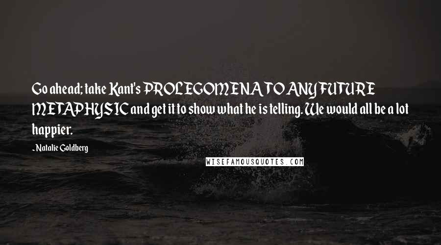 Natalie Goldberg Quotes: Go ahead; take Kant's PROLEGOMENA TO ANY FUTURE METAPHYSIC and get it to show what he is telling. We would all be a lot happier.