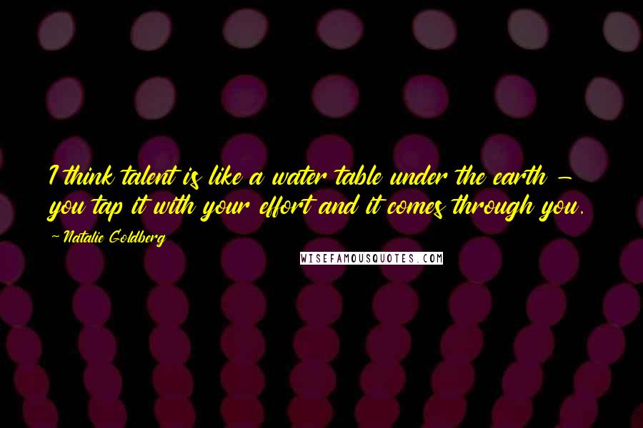 Natalie Goldberg Quotes: I think talent is like a water table under the earth - you tap it with your effort and it comes through you.