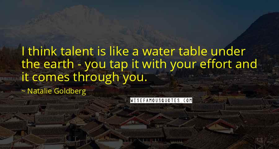 Natalie Goldberg Quotes: I think talent is like a water table under the earth - you tap it with your effort and it comes through you.