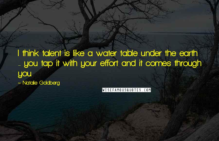 Natalie Goldberg Quotes: I think talent is like a water table under the earth - you tap it with your effort and it comes through you.