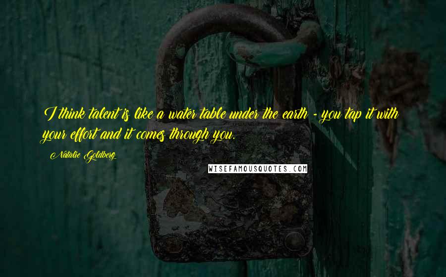 Natalie Goldberg Quotes: I think talent is like a water table under the earth - you tap it with your effort and it comes through you.