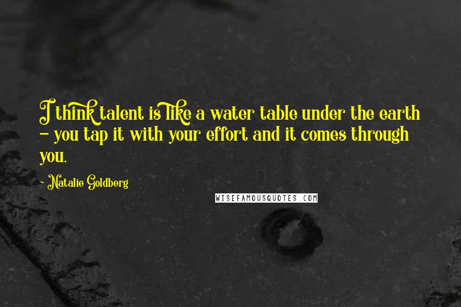 Natalie Goldberg Quotes: I think talent is like a water table under the earth - you tap it with your effort and it comes through you.