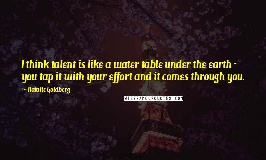 Natalie Goldberg Quotes: I think talent is like a water table under the earth - you tap it with your effort and it comes through you.