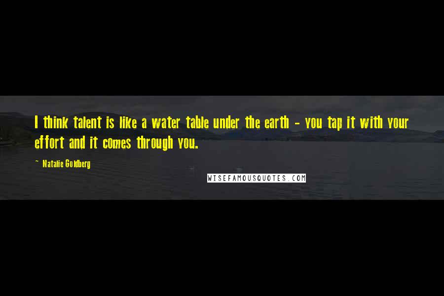 Natalie Goldberg Quotes: I think talent is like a water table under the earth - you tap it with your effort and it comes through you.