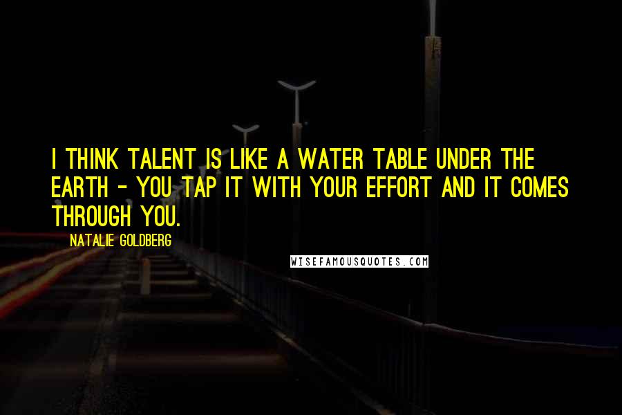 Natalie Goldberg Quotes: I think talent is like a water table under the earth - you tap it with your effort and it comes through you.