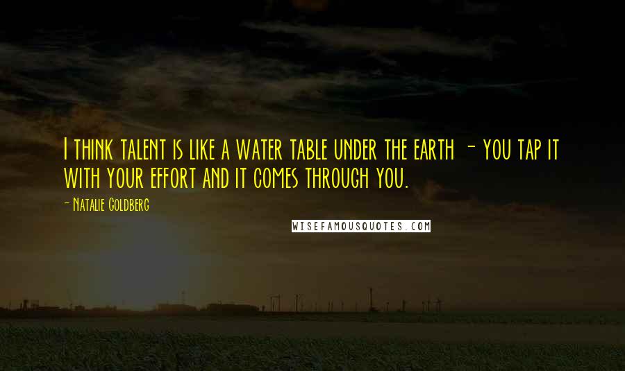 Natalie Goldberg Quotes: I think talent is like a water table under the earth - you tap it with your effort and it comes through you.