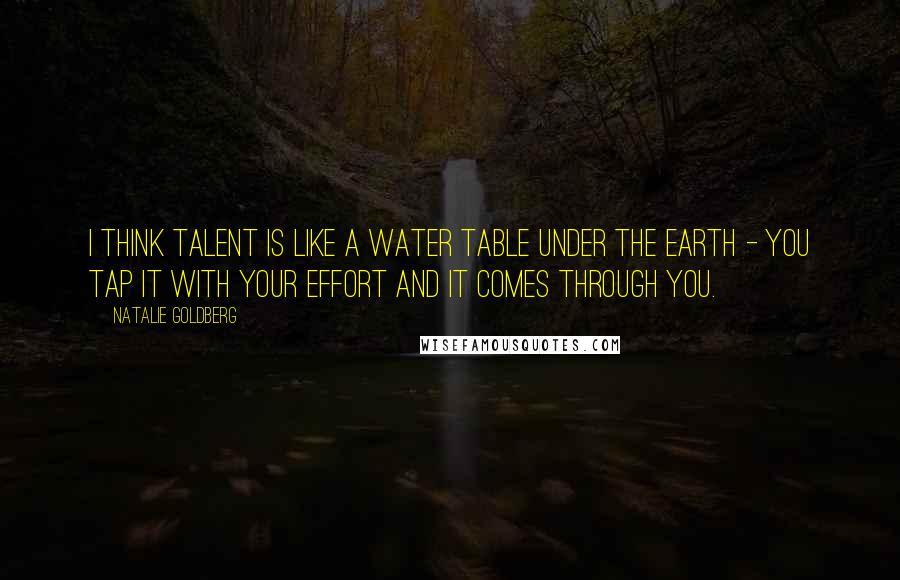 Natalie Goldberg Quotes: I think talent is like a water table under the earth - you tap it with your effort and it comes through you.