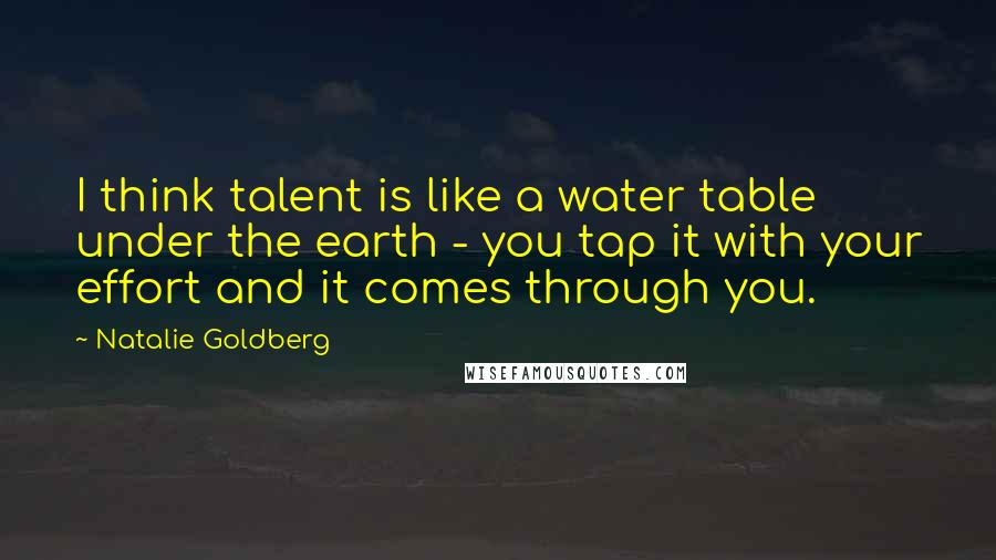 Natalie Goldberg Quotes: I think talent is like a water table under the earth - you tap it with your effort and it comes through you.