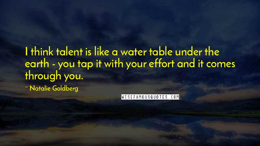 Natalie Goldberg Quotes: I think talent is like a water table under the earth - you tap it with your effort and it comes through you.