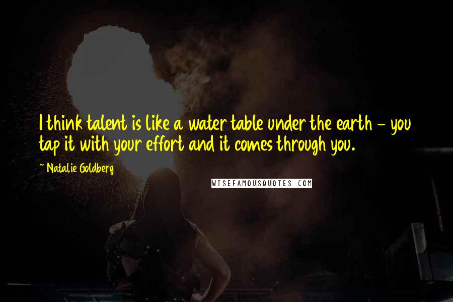 Natalie Goldberg Quotes: I think talent is like a water table under the earth - you tap it with your effort and it comes through you.