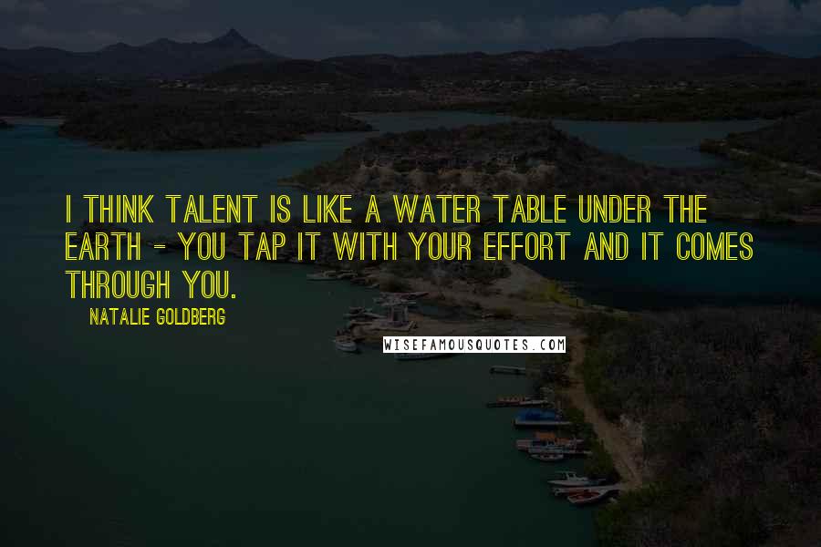 Natalie Goldberg Quotes: I think talent is like a water table under the earth - you tap it with your effort and it comes through you.