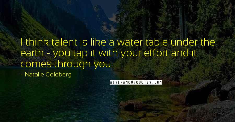 Natalie Goldberg Quotes: I think talent is like a water table under the earth - you tap it with your effort and it comes through you.