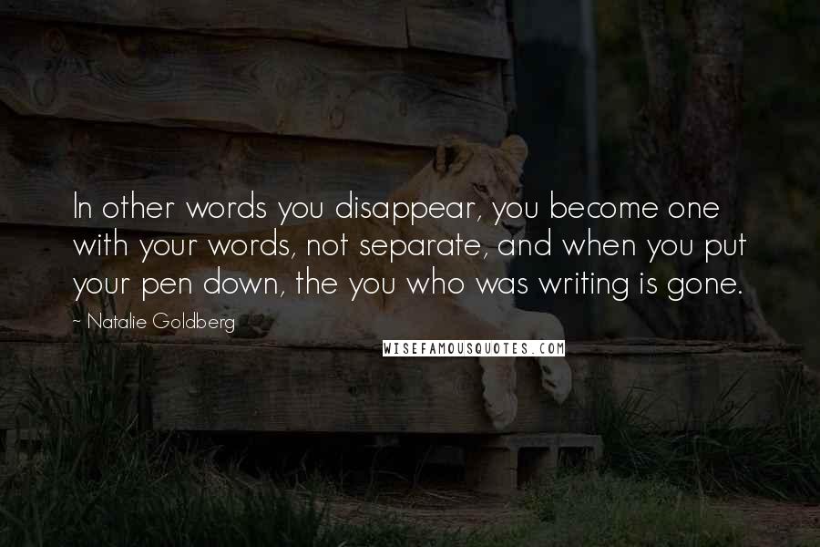 Natalie Goldberg Quotes: In other words you disappear, you become one with your words, not separate, and when you put your pen down, the you who was writing is gone.