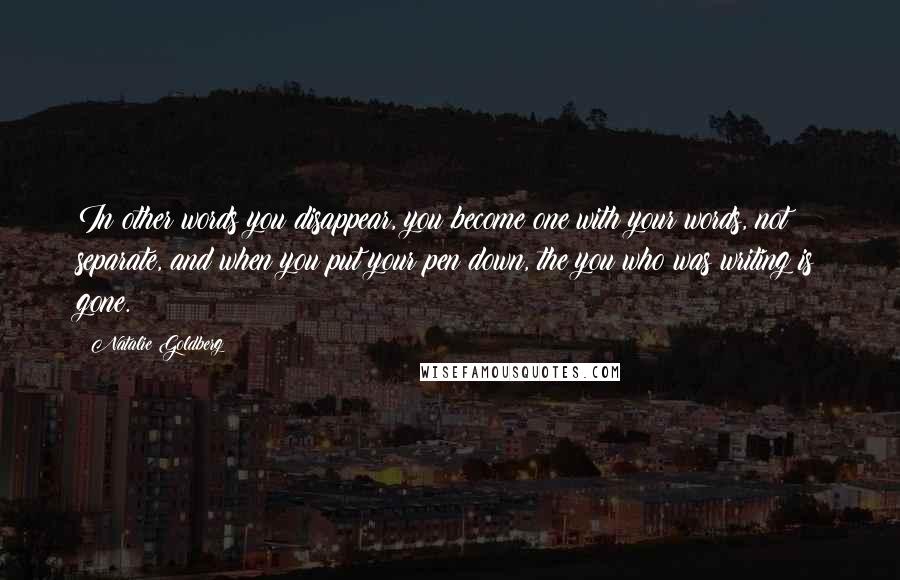 Natalie Goldberg Quotes: In other words you disappear, you become one with your words, not separate, and when you put your pen down, the you who was writing is gone.