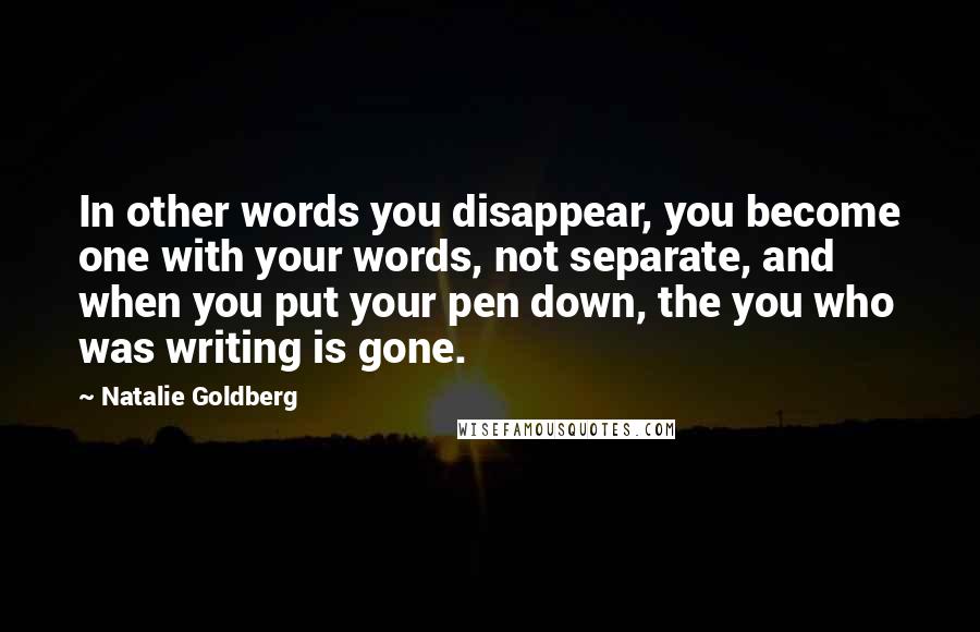 Natalie Goldberg Quotes: In other words you disappear, you become one with your words, not separate, and when you put your pen down, the you who was writing is gone.