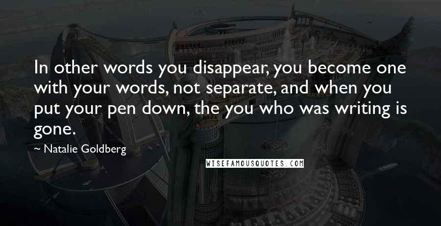 Natalie Goldberg Quotes: In other words you disappear, you become one with your words, not separate, and when you put your pen down, the you who was writing is gone.