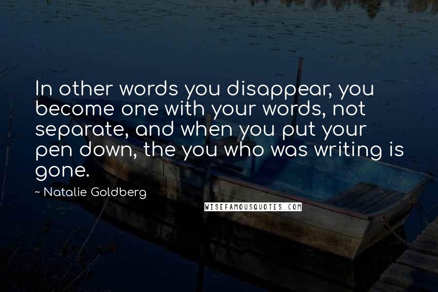 Natalie Goldberg Quotes: In other words you disappear, you become one with your words, not separate, and when you put your pen down, the you who was writing is gone.