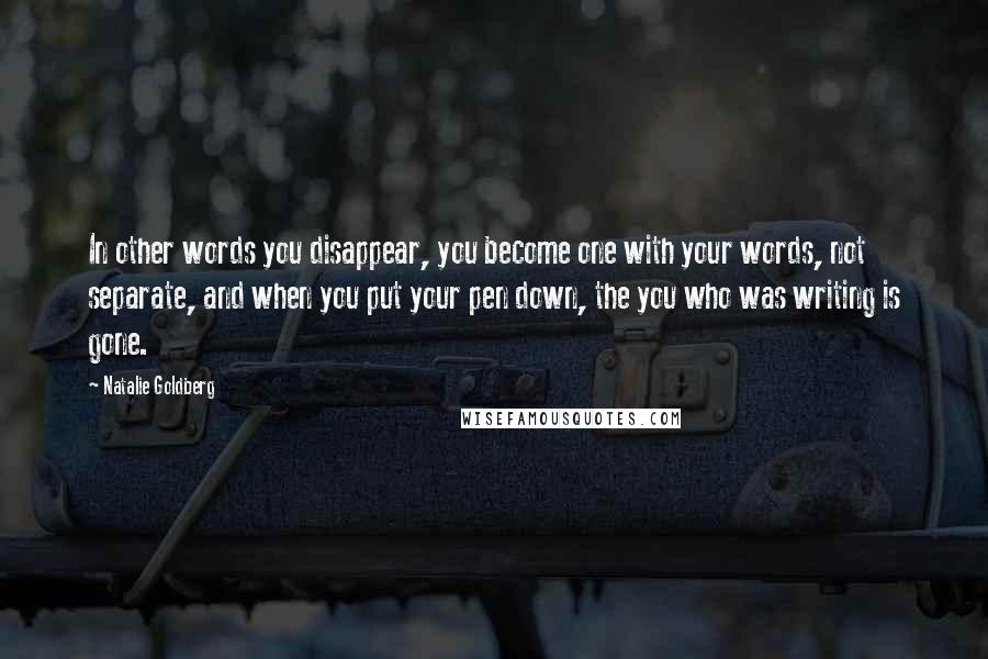 Natalie Goldberg Quotes: In other words you disappear, you become one with your words, not separate, and when you put your pen down, the you who was writing is gone.