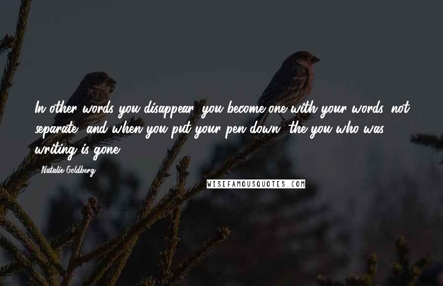 Natalie Goldberg Quotes: In other words you disappear, you become one with your words, not separate, and when you put your pen down, the you who was writing is gone.