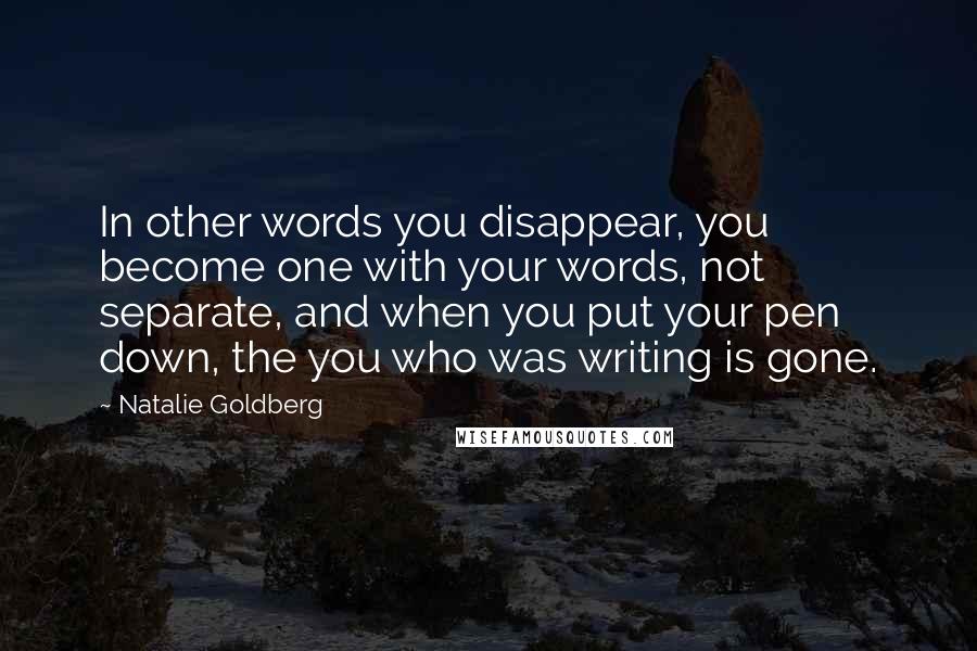 Natalie Goldberg Quotes: In other words you disappear, you become one with your words, not separate, and when you put your pen down, the you who was writing is gone.