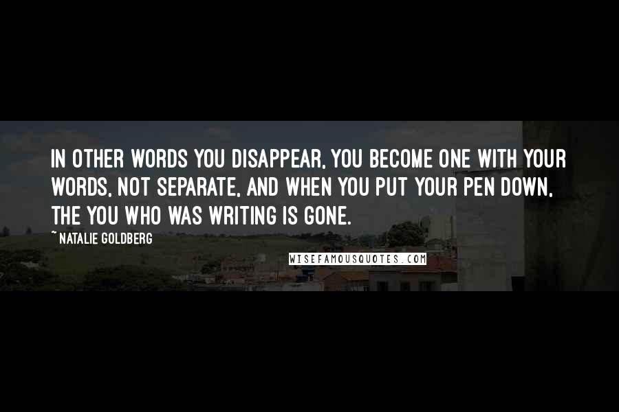 Natalie Goldberg Quotes: In other words you disappear, you become one with your words, not separate, and when you put your pen down, the you who was writing is gone.