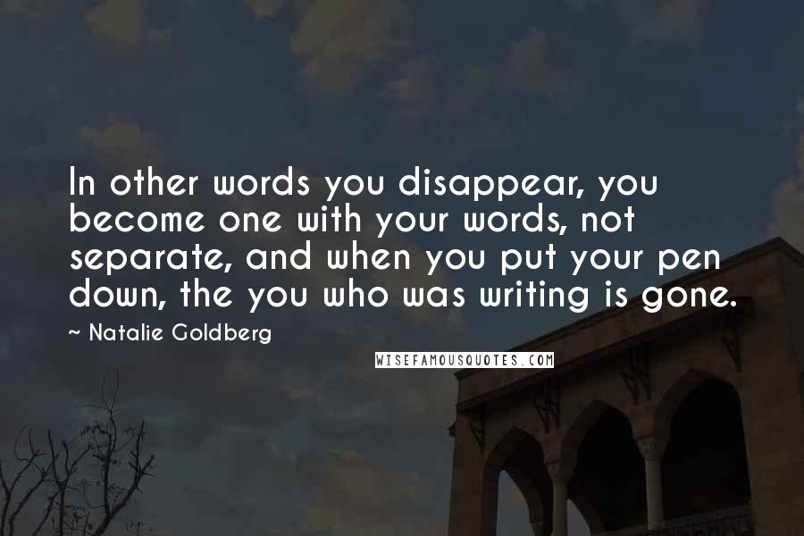 Natalie Goldberg Quotes: In other words you disappear, you become one with your words, not separate, and when you put your pen down, the you who was writing is gone.
