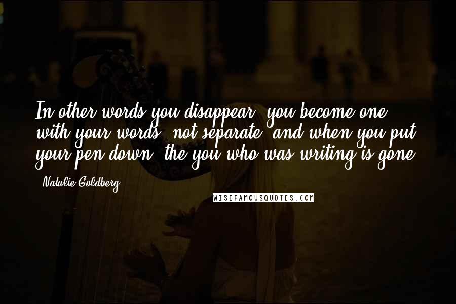 Natalie Goldberg Quotes: In other words you disappear, you become one with your words, not separate, and when you put your pen down, the you who was writing is gone.