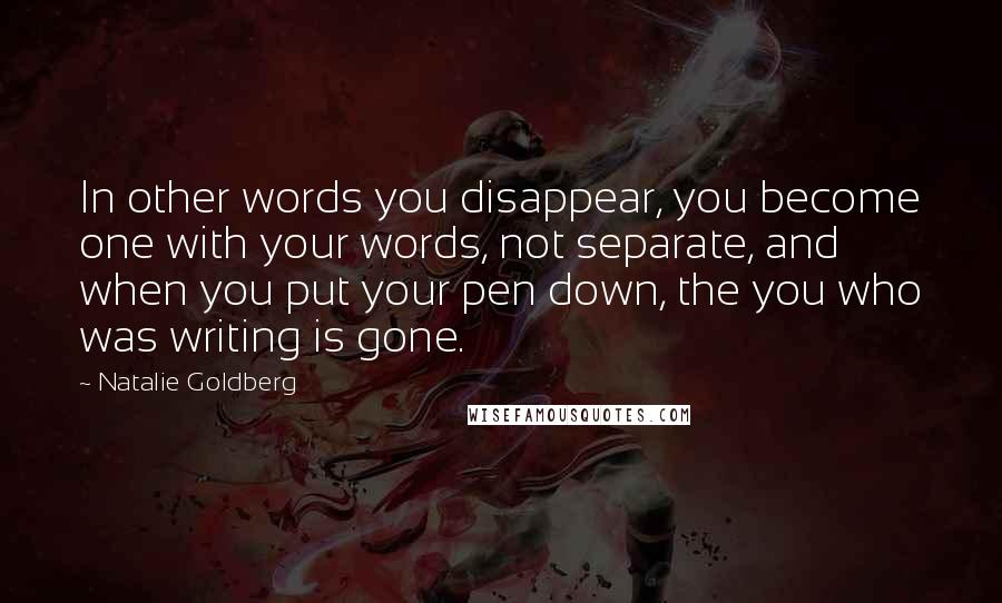 Natalie Goldberg Quotes: In other words you disappear, you become one with your words, not separate, and when you put your pen down, the you who was writing is gone.