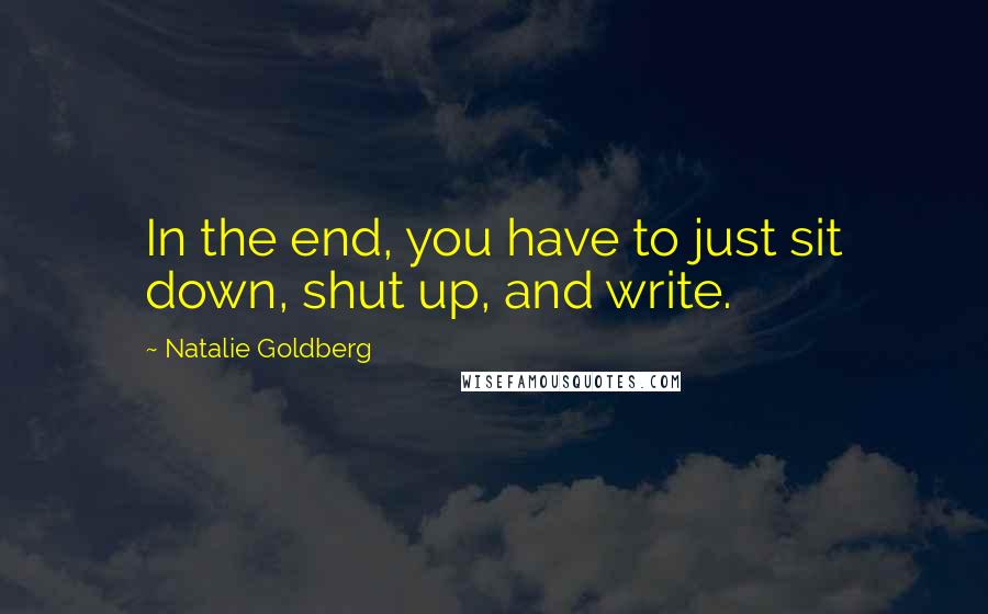 Natalie Goldberg Quotes: In the end, you have to just sit down, shut up, and write.