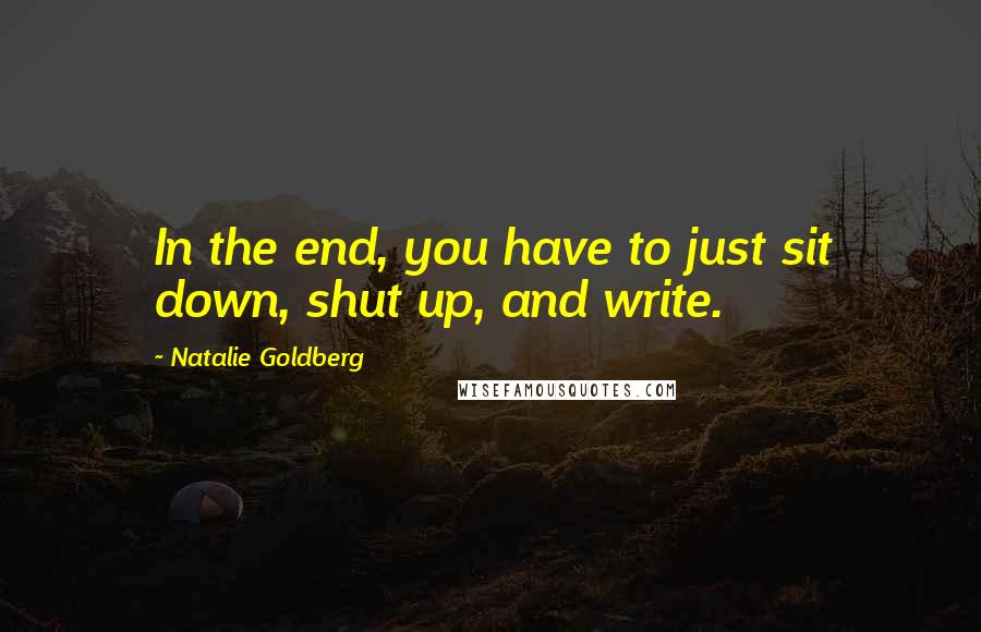 Natalie Goldberg Quotes: In the end, you have to just sit down, shut up, and write.