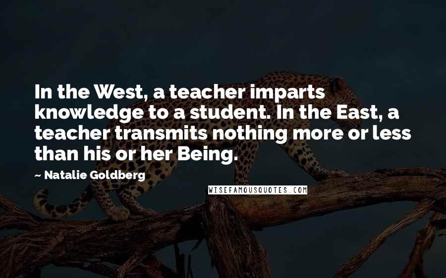 Natalie Goldberg Quotes: In the West, a teacher imparts knowledge to a student. In the East, a teacher transmits nothing more or less than his or her Being.