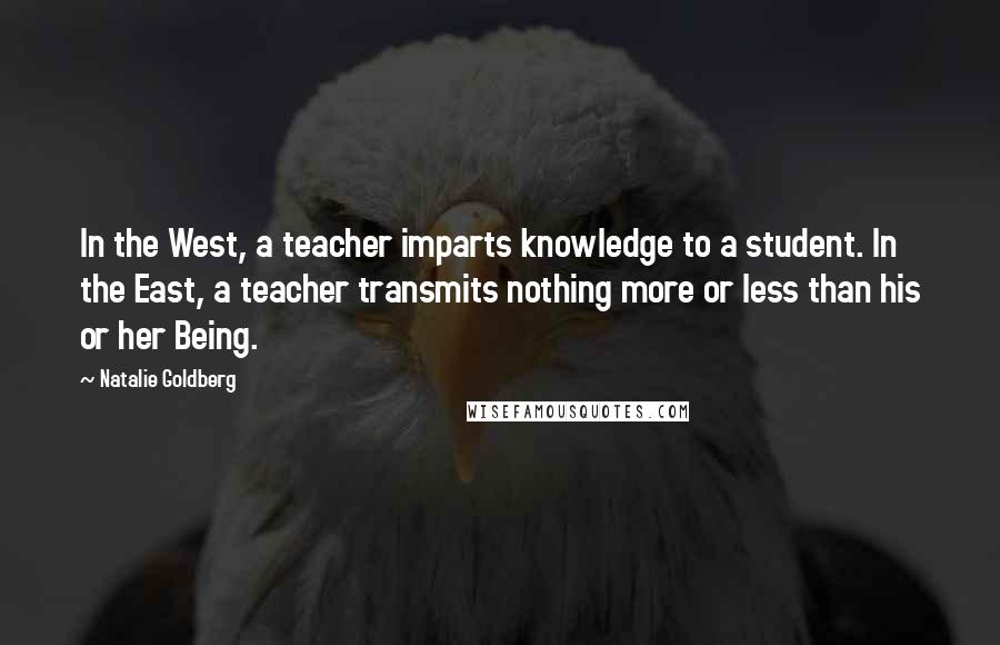 Natalie Goldberg Quotes: In the West, a teacher imparts knowledge to a student. In the East, a teacher transmits nothing more or less than his or her Being.