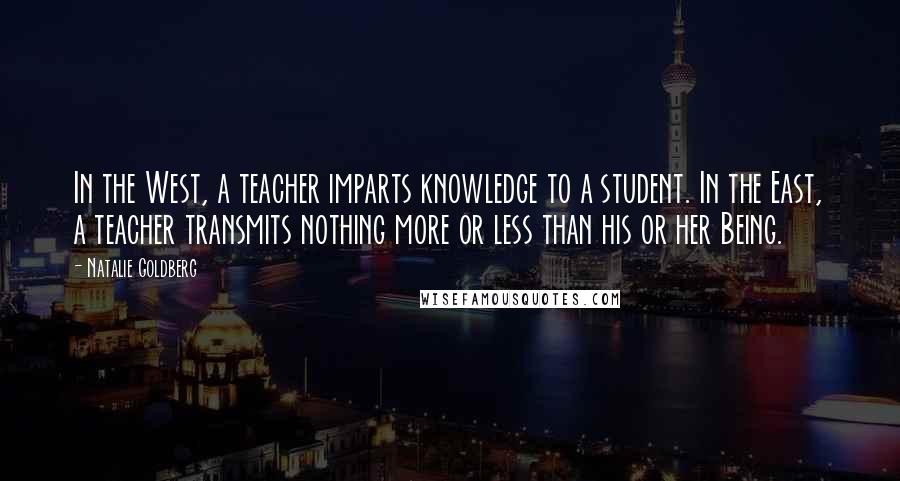 Natalie Goldberg Quotes: In the West, a teacher imparts knowledge to a student. In the East, a teacher transmits nothing more or less than his or her Being.