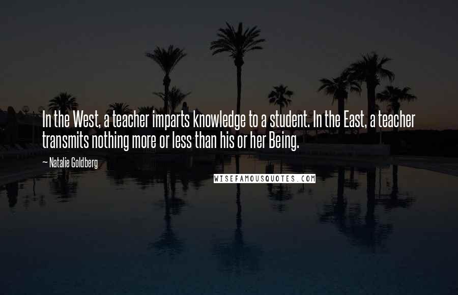 Natalie Goldberg Quotes: In the West, a teacher imparts knowledge to a student. In the East, a teacher transmits nothing more or less than his or her Being.