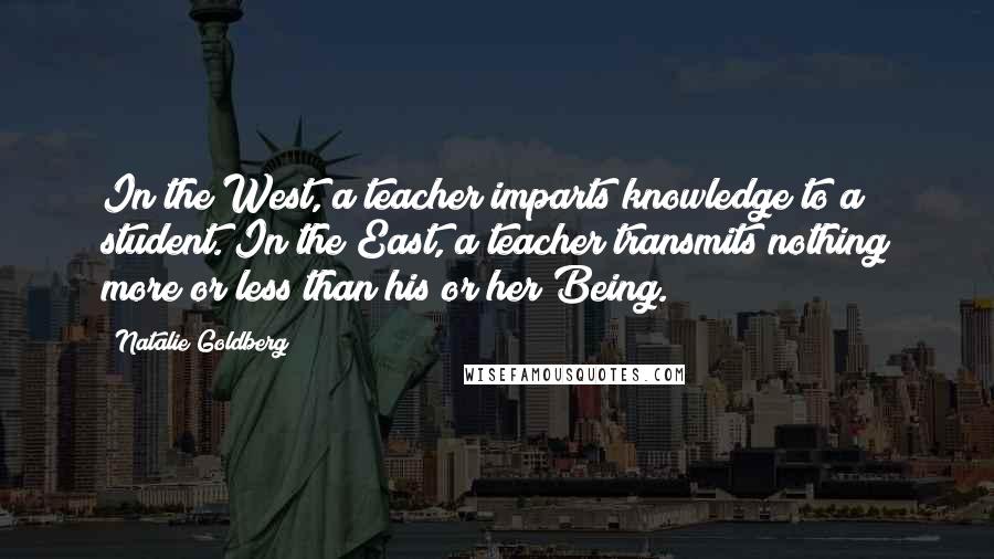Natalie Goldberg Quotes: In the West, a teacher imparts knowledge to a student. In the East, a teacher transmits nothing more or less than his or her Being.