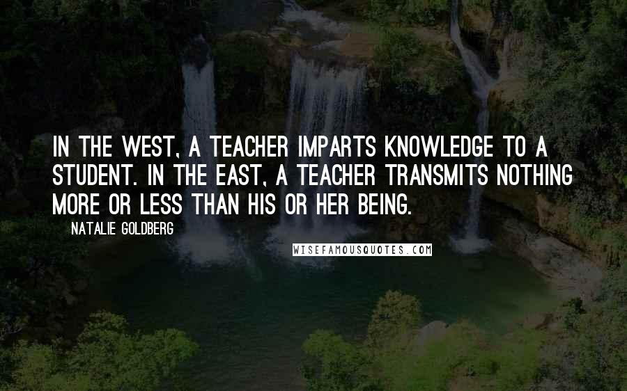 Natalie Goldberg Quotes: In the West, a teacher imparts knowledge to a student. In the East, a teacher transmits nothing more or less than his or her Being.