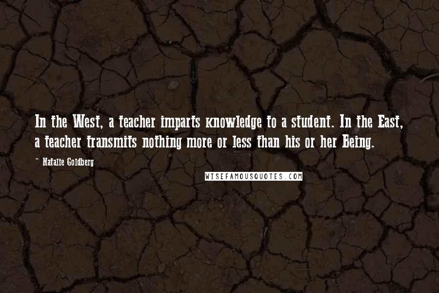 Natalie Goldberg Quotes: In the West, a teacher imparts knowledge to a student. In the East, a teacher transmits nothing more or less than his or her Being.